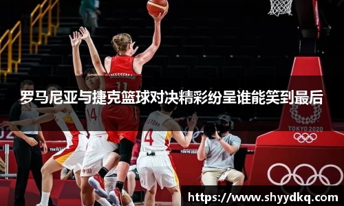 罗马尼亚与捷克篮球对决精彩纷呈谁能笑到最后