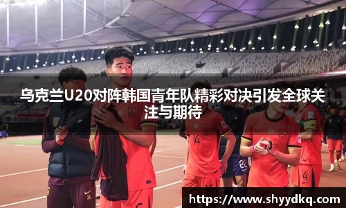 乌克兰U20对阵韩国青年队精彩对决引发全球关注与期待