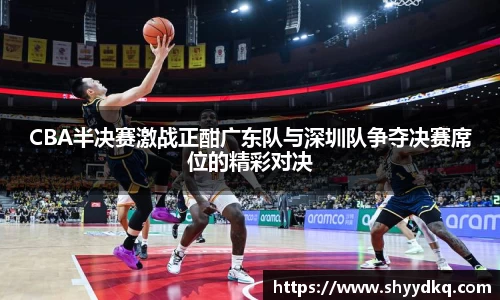 CBA半决赛激战正酣广东队与深圳队争夺决赛席位的精彩对决