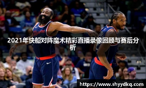 2021年快船对阵魔术精彩直播录像回顾与赛后分析