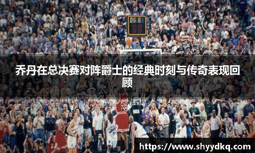 乔丹在总决赛对阵爵士的经典时刻与传奇表现回顾