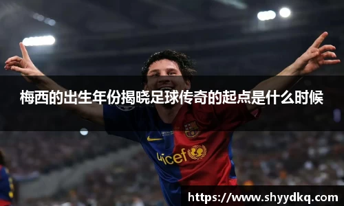梅西的出生年份揭晓足球传奇的起点是什么时候